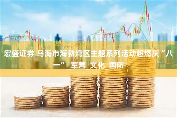 宏盛证券 乌海市海勃湾区主题系列活动超燃庆“八一”_军营_文化_国防