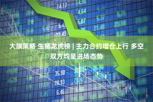 大旗策略 生猪龙虎榜 | 主力合约增仓上行 多空双方均呈进场态势