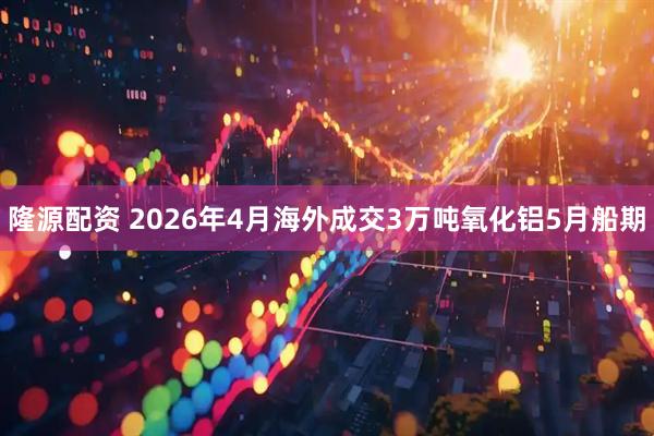 隆源配资 2026年4月海外成交3万吨氧化铝5月船期