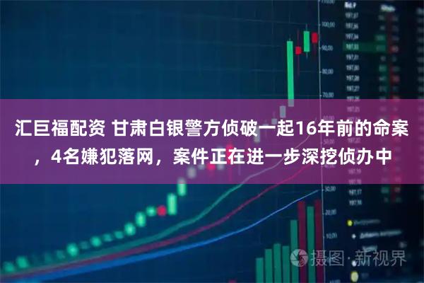 汇巨福配资 甘肃白银警方侦破一起16年前的命案，4名嫌犯落网，案件正在进一步深挖侦办中