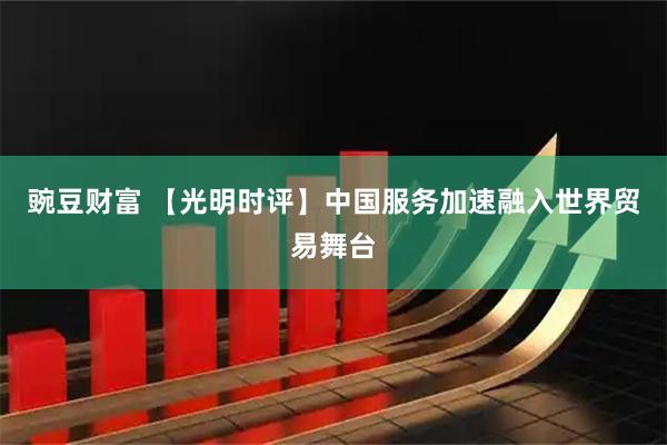 豌豆财富 【光明时评】中国服务加速融入世界贸易舞台